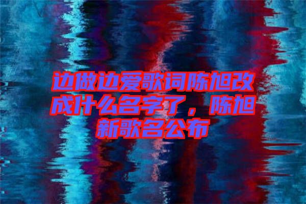 邊做邊愛歌詞陳旭改成什么名字了，陳旭新歌名公布