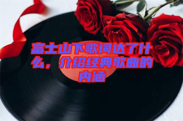 富士山下歌詞達了什么，介紹經(jīng)典歌曲的內(nèi)涵