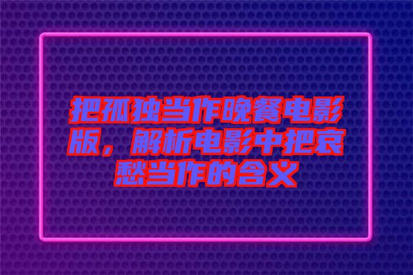 把孤獨當作晚餐電影版，解析電影中把哀愁當作的含義