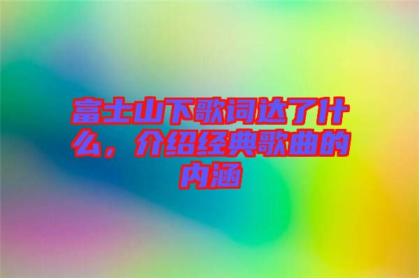 富士山下歌詞達了什么，介紹經(jīng)典歌曲的內(nèi)涵