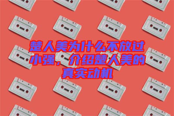 楚人美為什么不放過小強(qiáng)，介紹楚人美的真實(shí)動(dòng)機(jī)