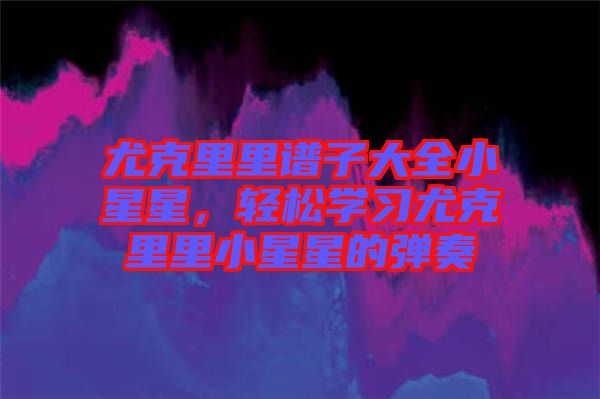 尤克里里譜子大全小星星，輕松學習尤克里里小星星的彈奏