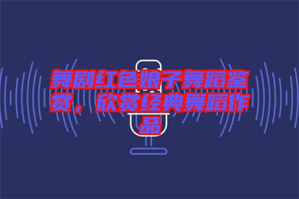 舞劇紅色娘子舞蹈鑒賞，欣賞經(jīng)典舞蹈作品