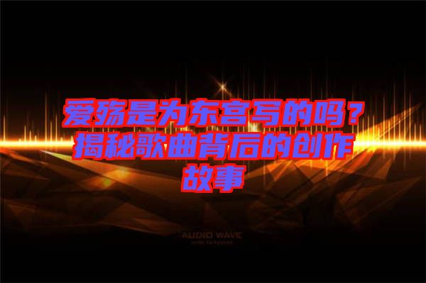 愛(ài)殤是為東宮寫的嗎？揭秘歌曲背后的創(chuàng)作故事