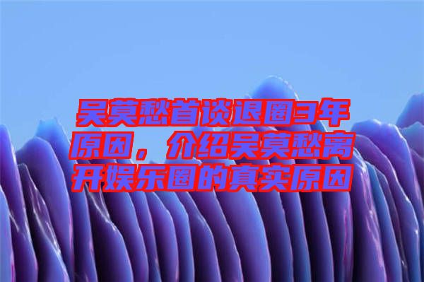 吳莫愁首談退圈3年原因，介紹吳莫愁離開娛樂圈的真實原因