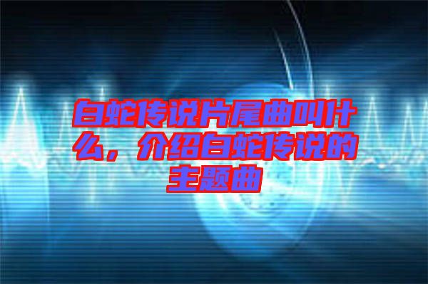白蛇傳說(shuō)片尾曲叫什么，介紹白蛇傳說(shuō)的主題曲