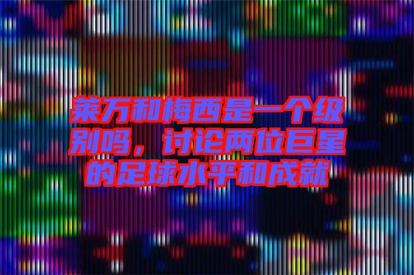 萊萬和梅西是一個級別嗎，討論兩位巨星的足球水平和成就