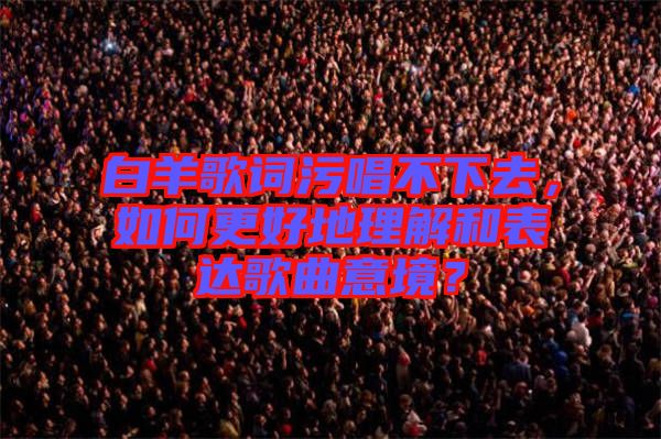 白羊歌詞污唱不下去，如何更好地理解和表達(dá)歌曲意境？