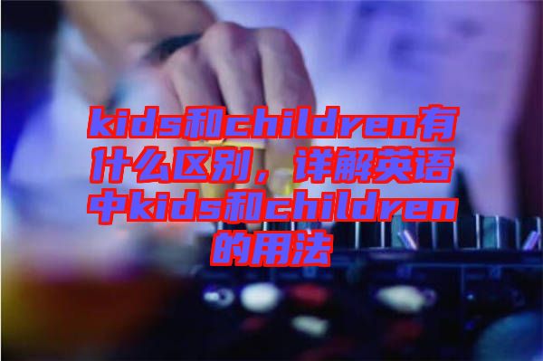 kids和children有什么區(qū)別，詳解英語中kids和children的用法