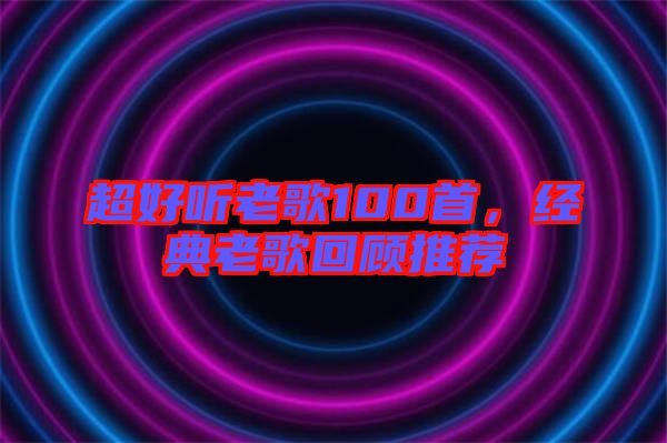 超好聽(tīng)老歌100首，經(jīng)典老歌回顧推薦