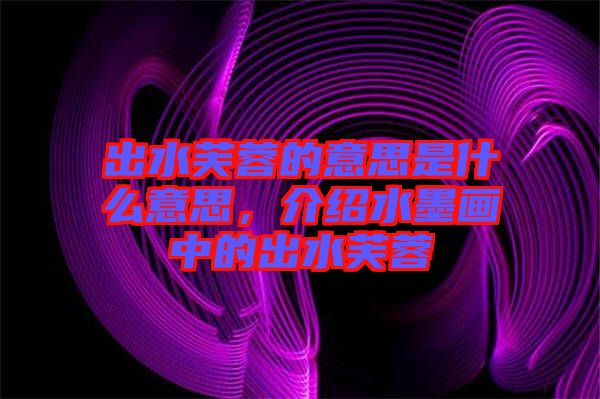 出水芙蓉的意思是什么意思，介紹水墨畫中的出水芙蓉