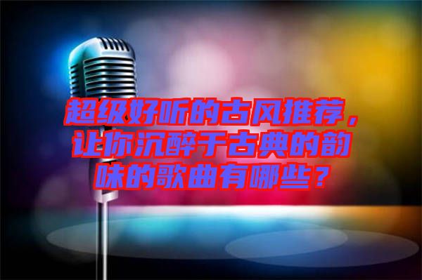超級好聽的古風推薦，讓你沉醉于古典的韻味的歌曲有哪些？