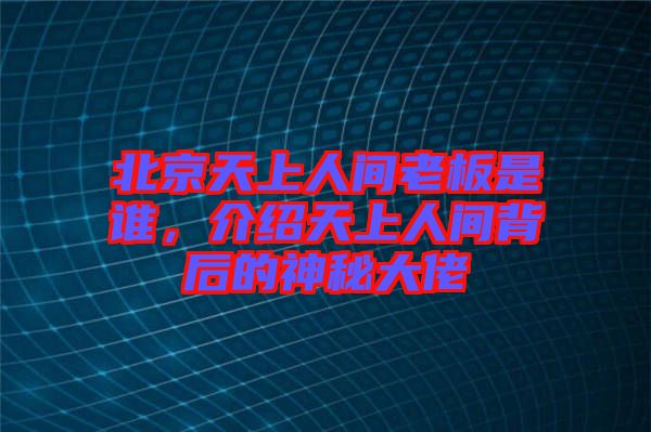 北京天上人間老板是誰，介紹天上人間背后的神秘大佬