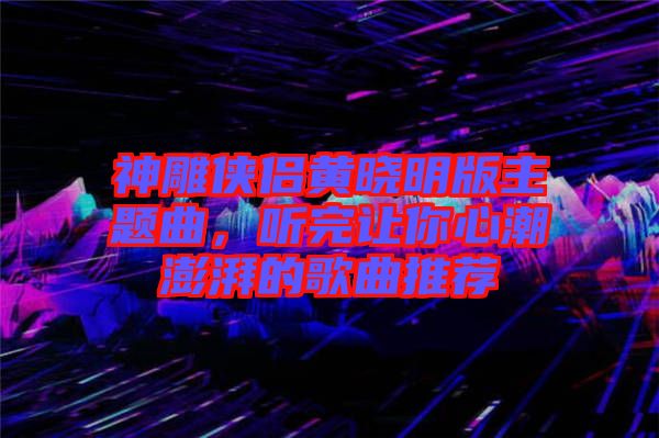 神雕俠侶黃曉明版主題曲，聽完讓你心潮澎湃的歌曲推薦