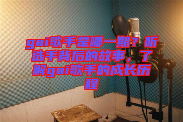 gai歌手是哪一期？聽選手背后的故事，了解gai歌手的成長歷程