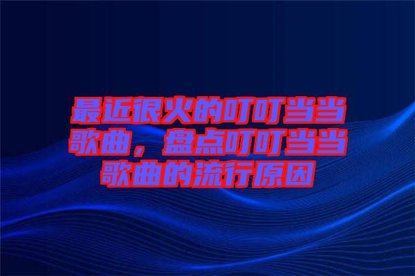 最近很火的叮叮當當歌曲，盤點叮叮當當歌曲的流行原因