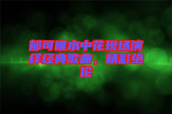 郁可唯水中花現(xiàn)場演繹經(jīng)典歌曲，精彩絕倫