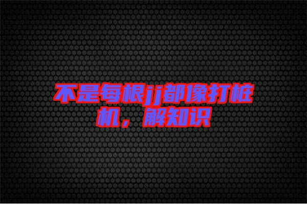 不是每根jj都像打樁機(jī)，解知識(shí)