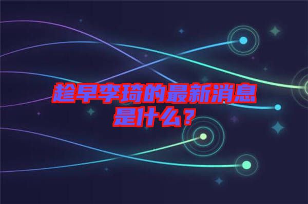 趁早李琦的最新消息是什么？