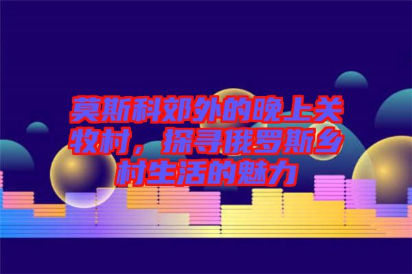 莫斯科郊外的晚上關(guān)牧村，探尋俄羅斯鄉(xiāng)村生活的魅力