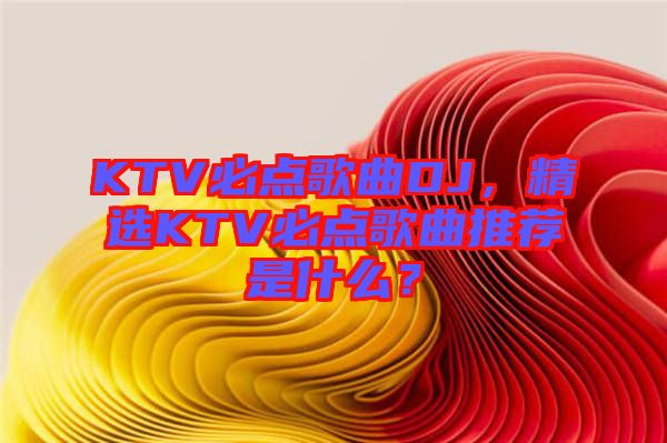 KTV必點(diǎn)歌曲DJ，精選KTV必點(diǎn)歌曲推薦是什么？