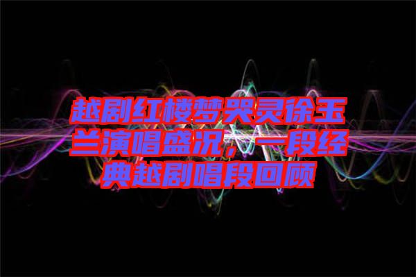 越劇紅樓夢哭靈徐玉蘭演唱盛況，一段經(jīng)典越劇唱段回顧