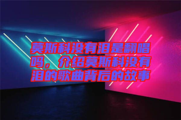 莫斯科沒有淚是翻唱嗎，介紹莫斯科沒有淚的歌曲背后的故事