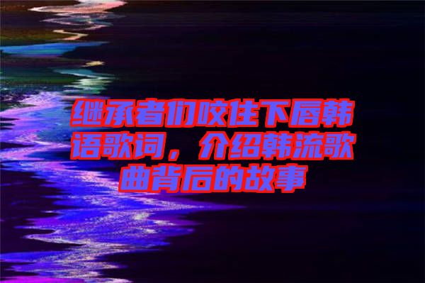 繼承者們咬住下唇韓語(yǔ)歌詞，介紹韓流歌曲背后的故事