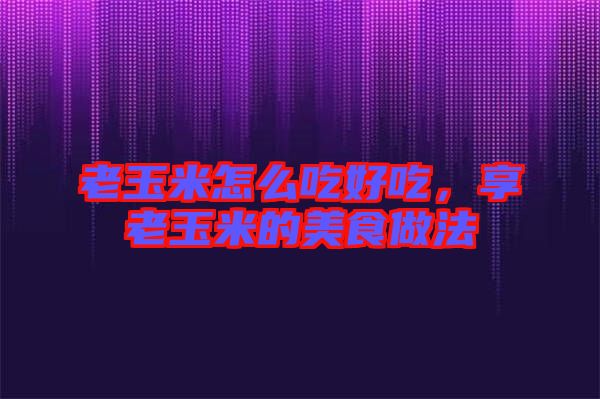 老玉米怎么吃好吃，享老玉米的美食做法