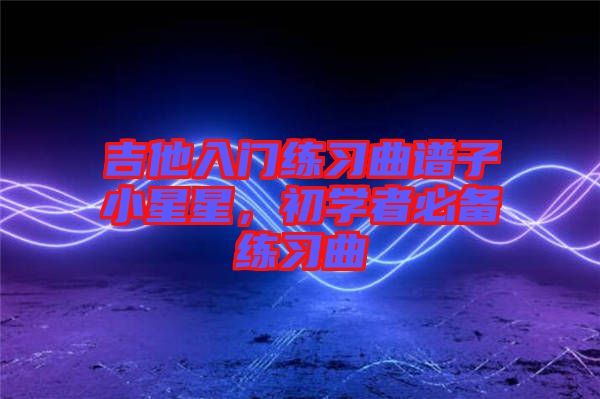 吉他入門練習(xí)曲譜子小星星，初學(xué)者必備練習(xí)曲