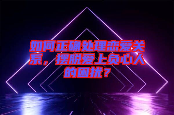 如何正確處理戀愛關(guān)系，擺脫愛上負(fù)心人的困擾？