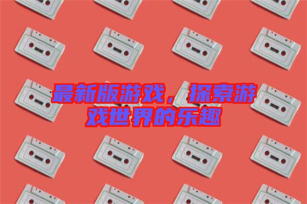 最新版游戲，探索游戲世界的樂趣