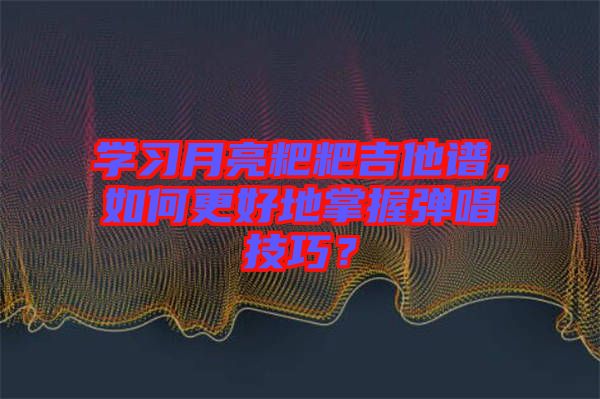 學(xué)習(xí)月亮粑粑吉他譜，如何更好地掌握彈唱技巧？