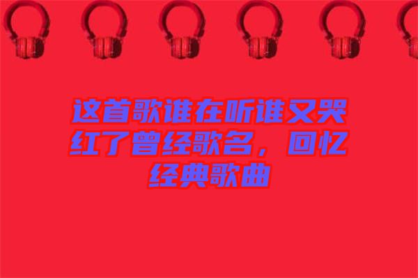 這首歌誰在聽誰又哭紅了曾經(jīng)歌名，回憶經(jīng)典歌曲