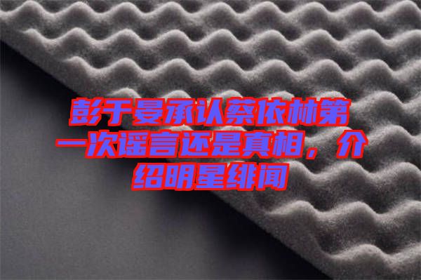 彭于晏承認蔡依林第一次謠言還是真相，介紹明星緋聞