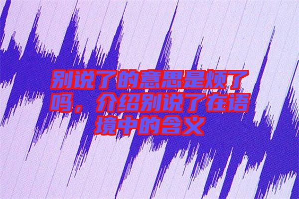 別說了的意思是煩了嗎，介紹別說了在語境中的含義