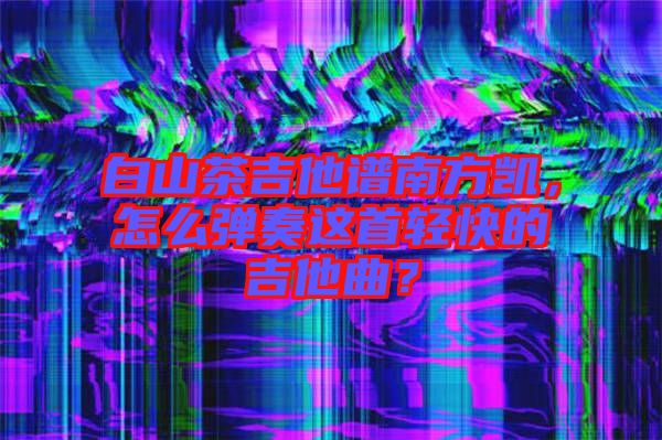 白山茶吉他譜南方凱，怎么彈奏這首輕快的吉他曲？