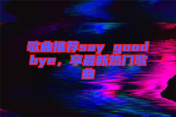 歌曲推薦say goodbye，享最新熱門歌曲