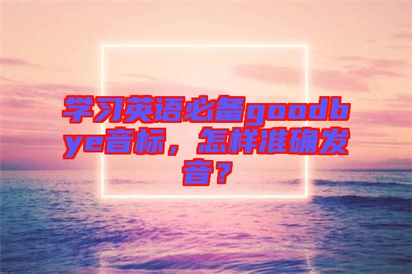 學(xué)習(xí)英語必備goodbye音標(biāo)，怎樣準(zhǔn)確發(fā)音？