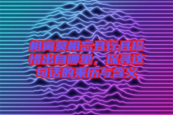 相離莫相忘且行且珍惜出自哪里，探尋這句話的來歷與含義