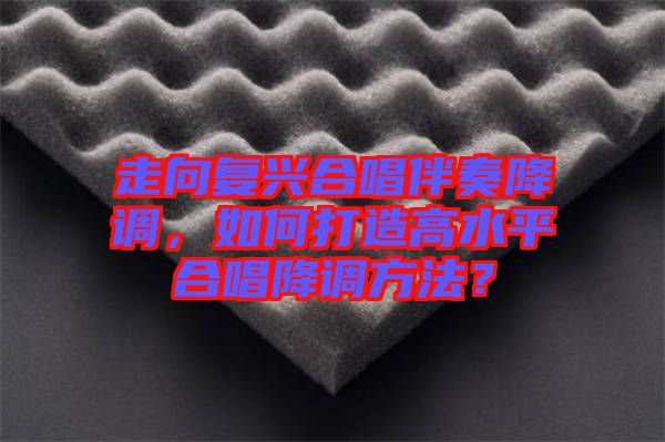 走向復(fù)興合唱伴奏降調(diào)，如何打造高水平合唱降調(diào)方法？
