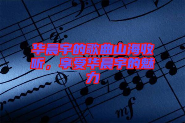 華晨宇的歌曲山海收聽，享受華晨宇的魅力