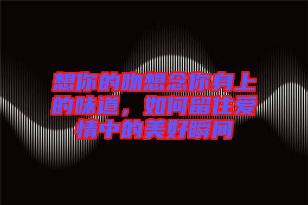 想你的吻想念你身上的味道，如何留住愛情中的美好瞬間