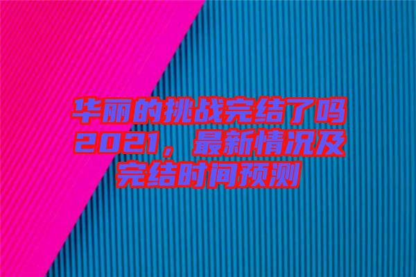 華麗的挑戰(zhàn)完結了嗎2021，最新情況及完結時間預測