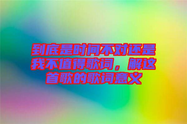 到底是時(shí)間不對(duì)還是我不值得歌詞，解這首歌的歌詞意義