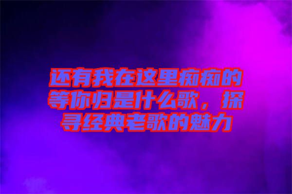 還有我在這里癡癡的等你歸是什么歌，探尋經(jīng)典老歌的魅力