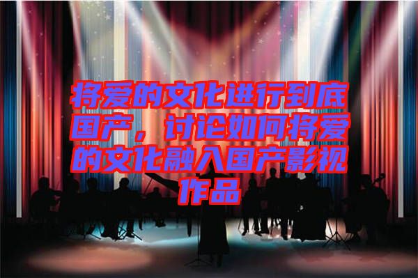 將愛(ài)的文化進(jìn)行到底國(guó)產(chǎn)，討論如何將愛(ài)的文化融入國(guó)產(chǎn)影視作品
