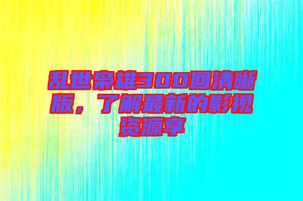 亂世梟雄300回清晰版，了解最新的影視資源享