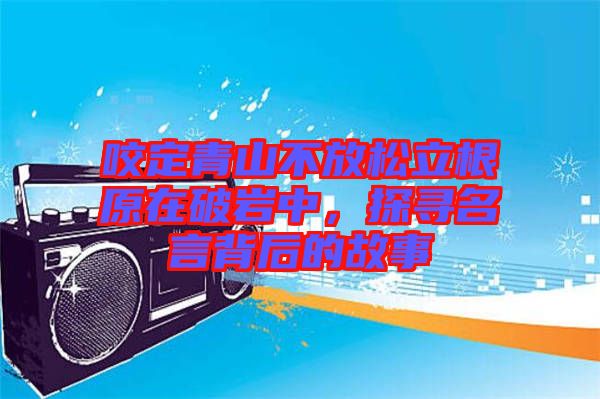 咬定青山不放松立根原在破巖中，探尋名言背后的故事