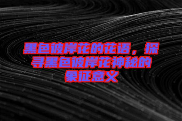 黑色彼岸花的花語(yǔ)，探尋黑色彼岸花神秘的象征意義